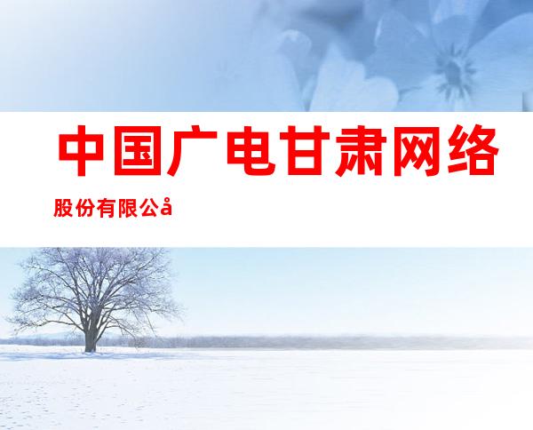 中国广电甘肃网络股份有限公司