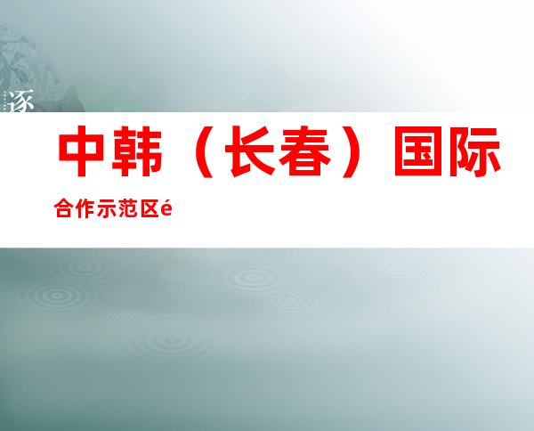 中韩(长春)国际合作示范区长荣城市建设投资(集团)有限公司