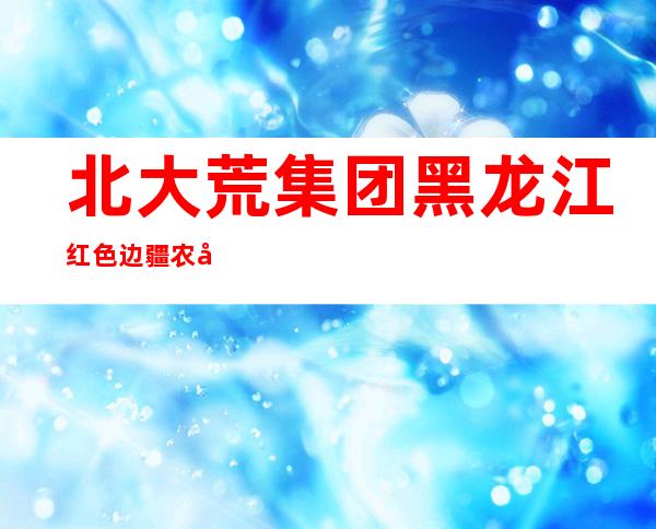 北大荒集团黑龙江红色边疆农场有限公司
