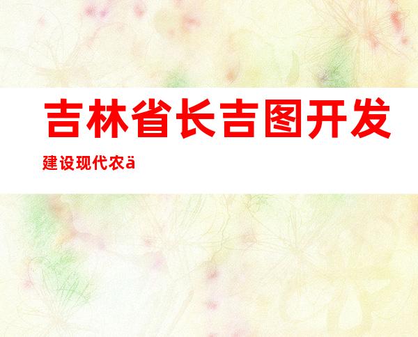 吉林省长吉图开发建设现代农业投资有限公司
