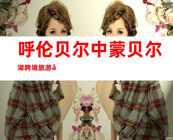 呼伦贝尔中蒙贝尔湖跨境旅游区有限公司