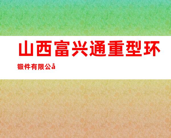 山西富兴通重型环锻件有限公司