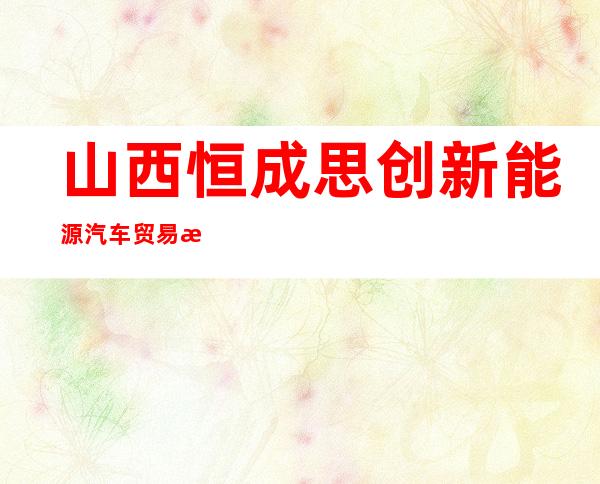 山西恒成思创新能源汽车贸易有限公司