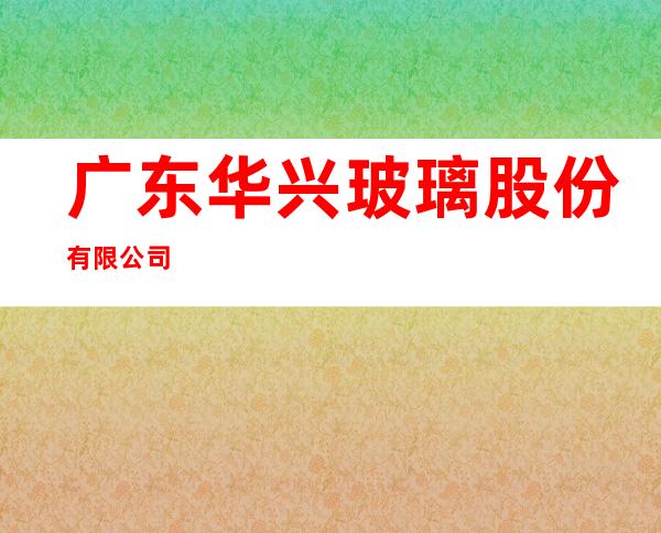 广东华兴玻璃股份有限公司