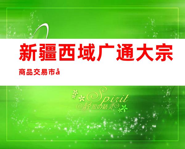 新疆西域广通大宗商品交易市场有限公司