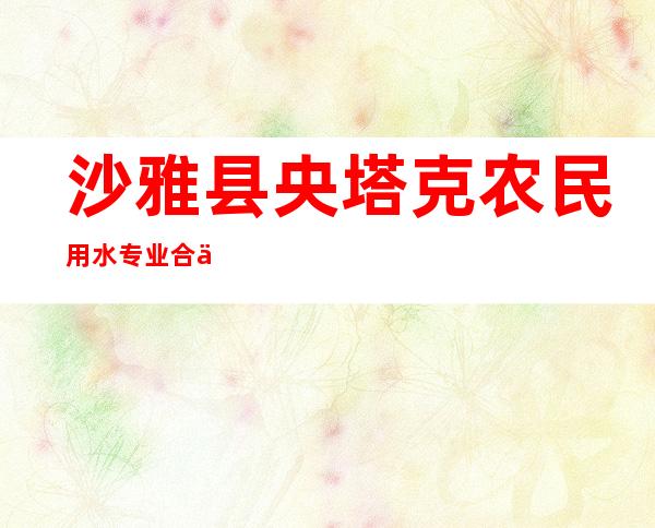 沙雅县央塔克农民用水专业合作社联合社