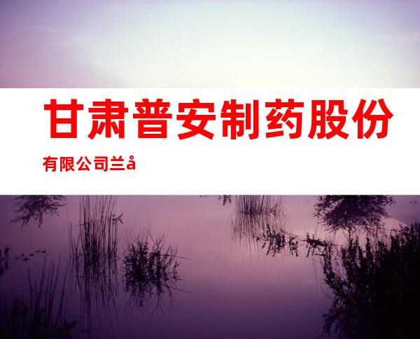 甘肃普安制药股份有限公司兰州分公司
