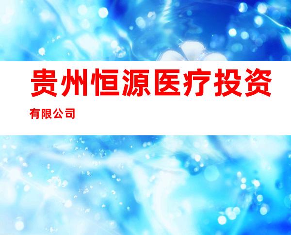 贵州恒源医疗投资有限公司