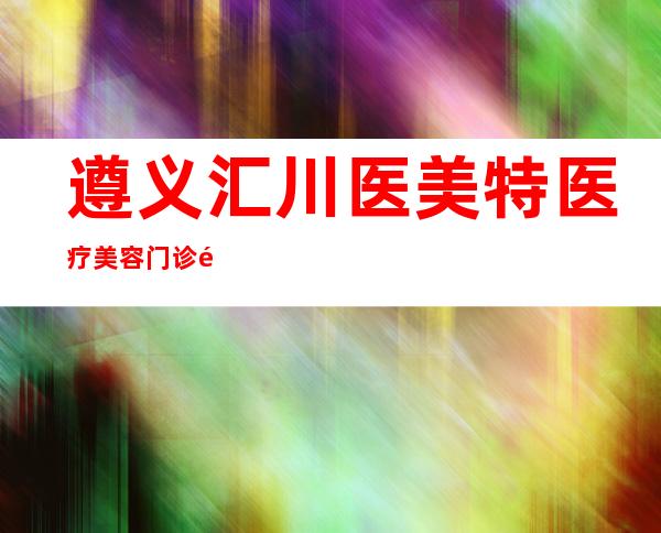 遵义汇川医美特医疗美容门诊部有限公司