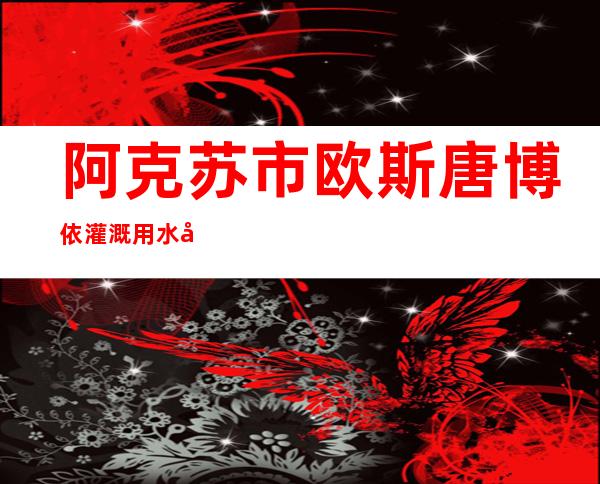 阿克苏市欧斯唐博依灌溉用水农民专业合作社