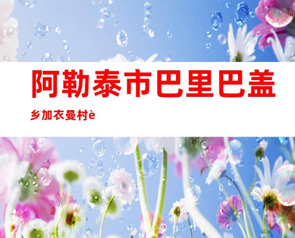 阿勒泰市巴里巴盖乡加衣曼村草原牲畜养殖驼奶专业合作社