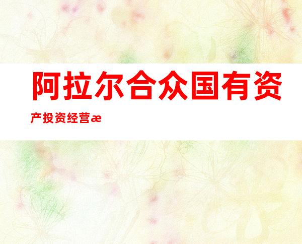 阿拉尔合众国有资产投资经营有限责任公司