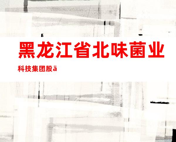 黑龙江省北味菌业科技集团股份有限公司