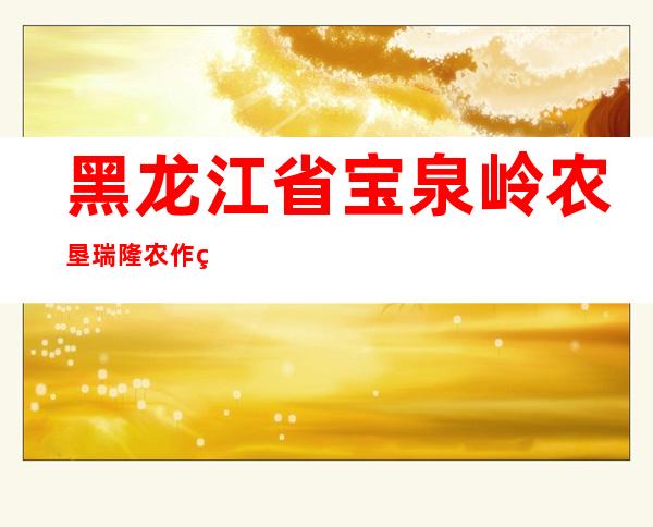 黑龙江省宝泉岭农垦瑞隆农作物种植农民专业合作社
